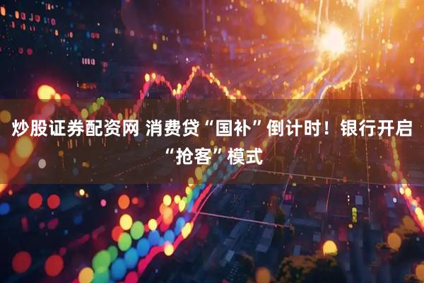 炒股证券配资网 消费贷“国补”倒计时！银行开启“抢客”模式