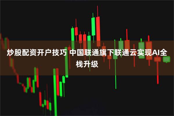 炒股配资开户技巧 中国联通旗下联通云实现AI全栈升级