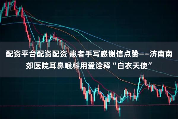 配资平台配资配资 患者手写感谢信点赞——济南南郊医院耳鼻喉科用爱诠释“白衣天使”