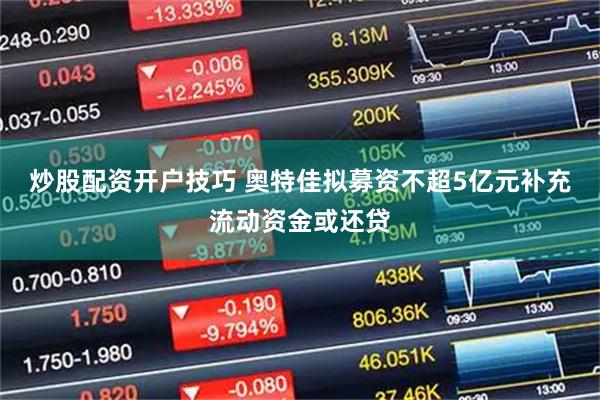 炒股配资开户技巧 奥特佳拟募资不超5亿元补充流动资金或还贷