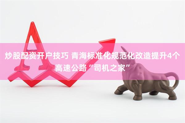 炒股配资开户技巧 青海标准化规范化改造提升4个高速公路“司机之家”