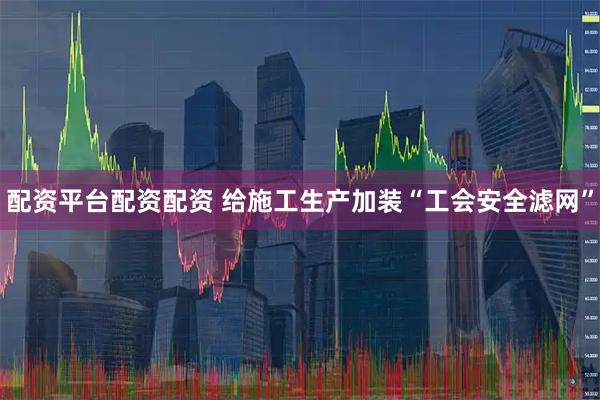 配资平台配资配资 给施工生产加装“工会安全滤网”