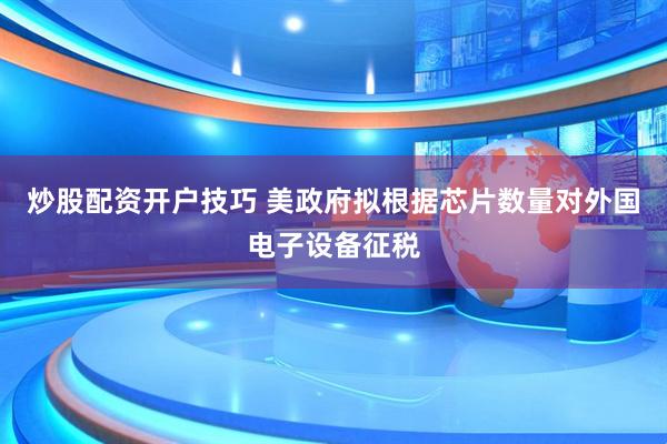 炒股配资开户技巧 美政府拟根据芯片数量对外国电子设备征税