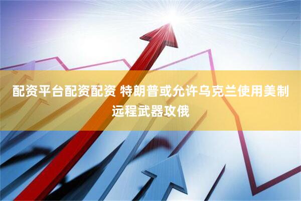 配资平台配资配资 特朗普或允许乌克兰使用美制远程武器攻俄