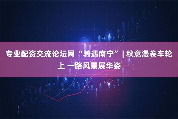 专业配资交流论坛网 “骑遇南宁” | 秋意漫卷车轮上 一路风景展华姿