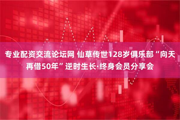 专业配资交流论坛网 仙草传世128岁俱乐部“向天再借50年”逆时生长·终身会员分享会