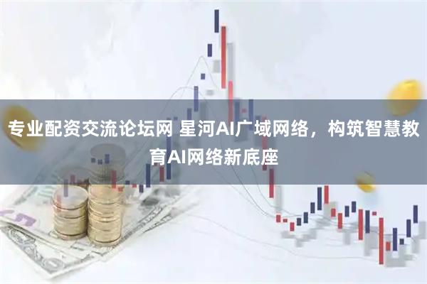 专业配资交流论坛网 星河AI广域网络，构筑智慧教育AI网络新底座