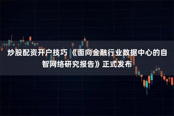 炒股配资开户技巧 《面向金融行业数据中心的自智网络研究报告》正式发布