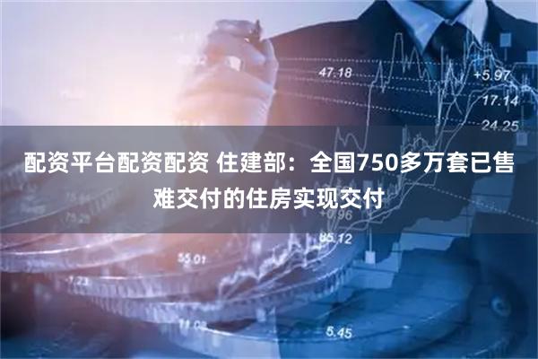 配资平台配资配资 住建部：全国750多万套已售难交付的住房实现交付