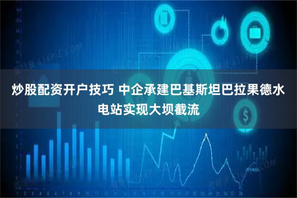 炒股配资开户技巧 中企承建巴基斯坦巴拉果德水电站实现大坝截流