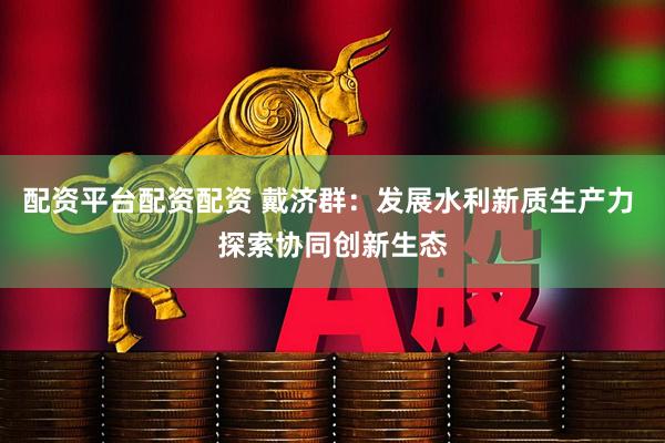 配资平台配资配资 戴济群：发展水利新质生产力 探索协同创新生态
