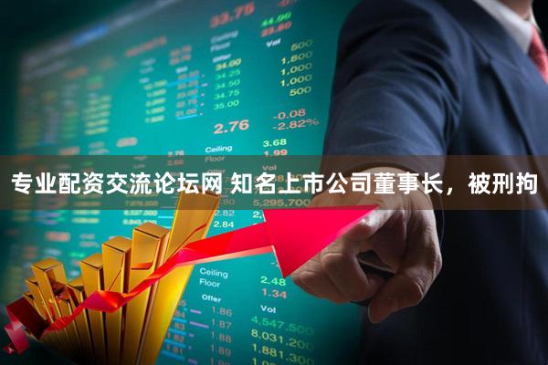 专业配资交流论坛网 知名上市公司董事长，被刑拘