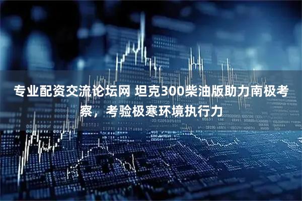专业配资交流论坛网 坦克300柴油版助力南极考察，考验极寒环境执行力
