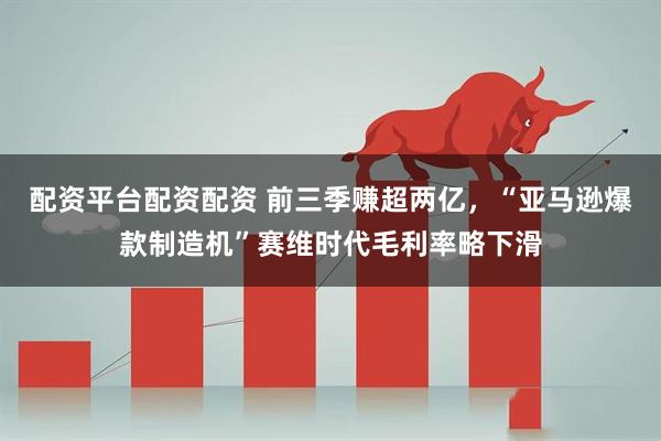 配资平台配资配资 前三季赚超两亿，“亚马逊爆款制造机”赛维时代毛利率略下滑