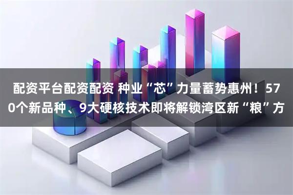 配资平台配资配资 种业“芯”力量蓄势惠州！570个新品种、9大硬核技术即将解锁湾区新“粮”方