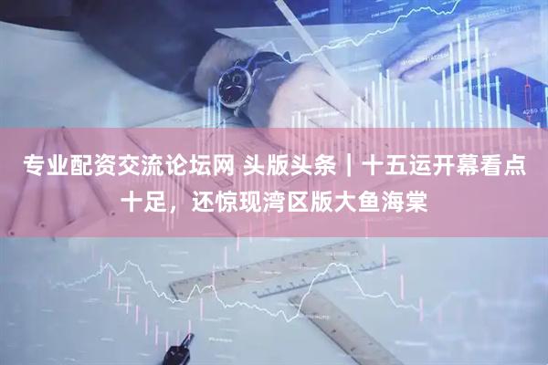 专业配资交流论坛网 头版头条｜十五运开幕看点十足，还惊现湾区版大鱼海棠