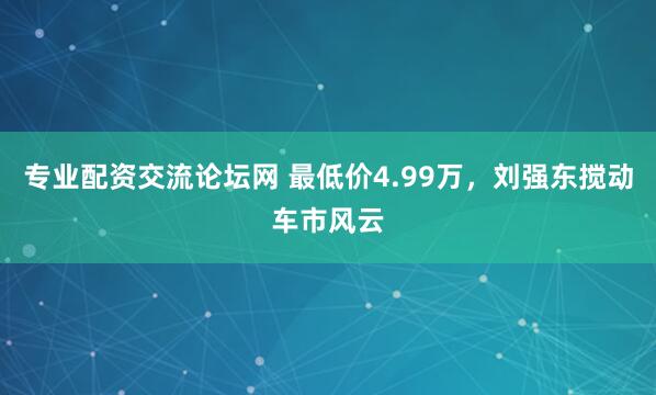 专业配资交流论坛网 最低价4.99万，刘强东搅动车市风云