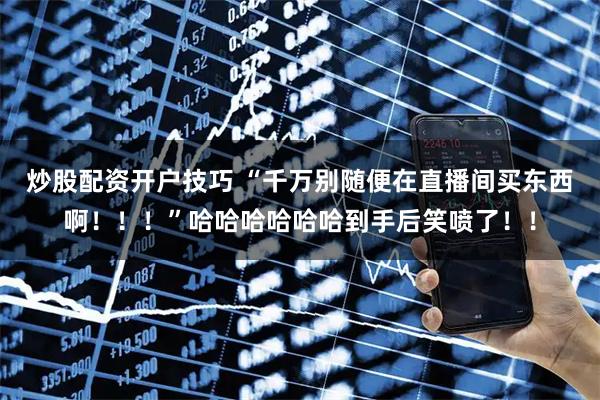 炒股配资开户技巧 “千万别随便在直播间买东西啊！！！”哈哈哈哈哈哈到手后笑喷了！！