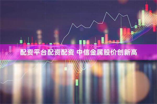 配资平台配资配资 中信金属股价创新高