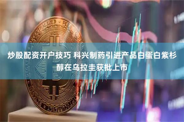 炒股配资开户技巧 科兴制药引进产品白蛋白紫杉醇在乌拉圭获批上市