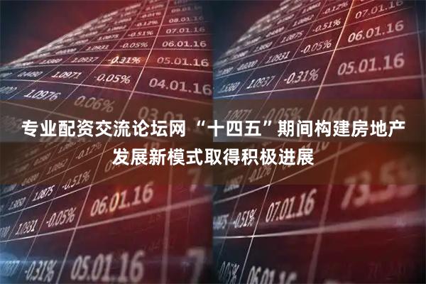 专业配资交流论坛网 “十四五”期间构建房地产发展新模式取得积极进展