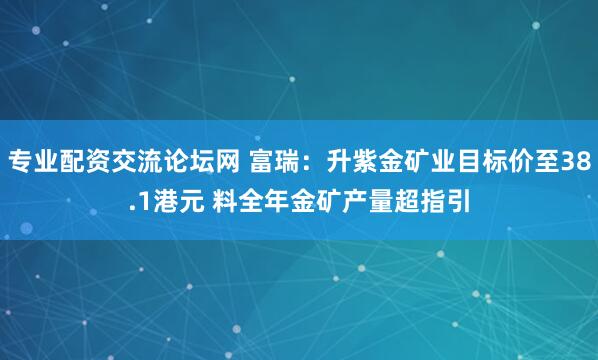 专业配资交流论坛网 富瑞：升紫金矿业目标价至38.1港元 料全年金矿产量超指引