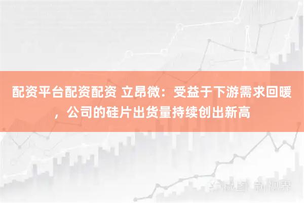 配资平台配资配资 立昂微：受益于下游需求回暖，公司的硅片出货量持续创出新高