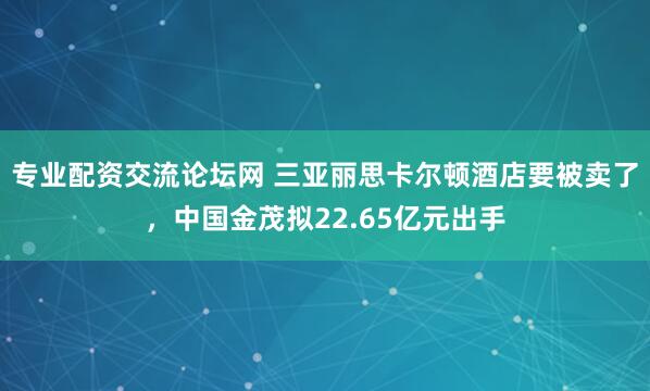 专业配资交流论坛网 三亚丽思卡尔顿酒店要被卖了，中国金茂拟22.65亿元出手
