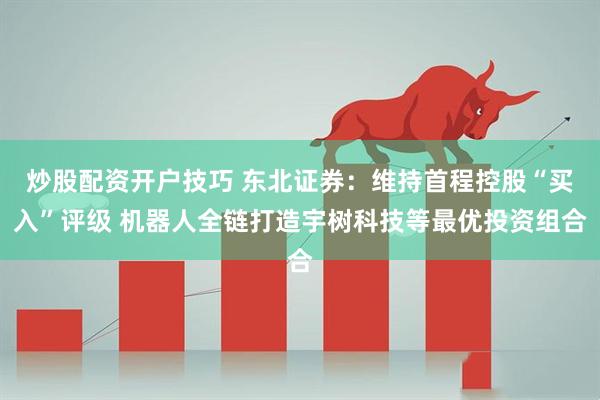 炒股配资开户技巧 东北证券：维持首程控股“买入”评级 机器人全链打造宇树科技等最优投资组合