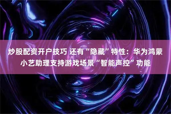 炒股配资开户技巧 还有“隐藏”特性：华为鸿蒙小艺助理支持游戏场景“智能声控”功能