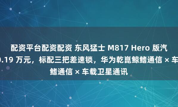 配资平台配资配资 东风猛士 M817 Hero 版汽车发布：30.19 万元，标配三把差速锁，华为乾崑鲸鳍通信 × 车载卫星通讯