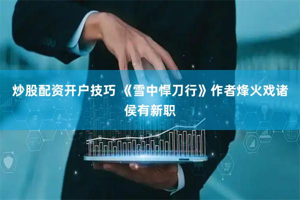炒股配资开户技巧 《雪中悍刀行》作者烽火戏诸侯有新职