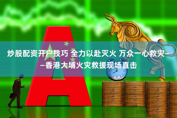 炒股配资开户技巧 全力以赴灭火 万众一心救灾——香港大埔火灾救援现场直击