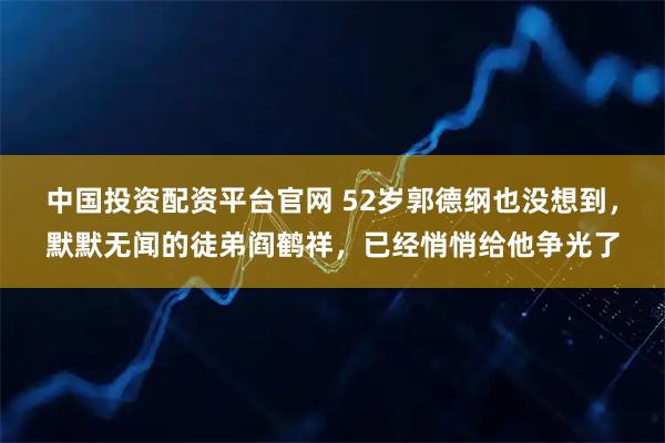 中国投资配资平台官网 52岁郭德纲也没想到，默默无闻的徒弟阎鹤祥，已经悄悄给他争光了
