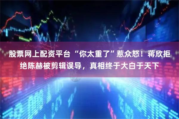股票网上配资平台 “你太重了”惹众怒！蒋欣拒绝陈赫被剪辑误导，真相终于大白于天下