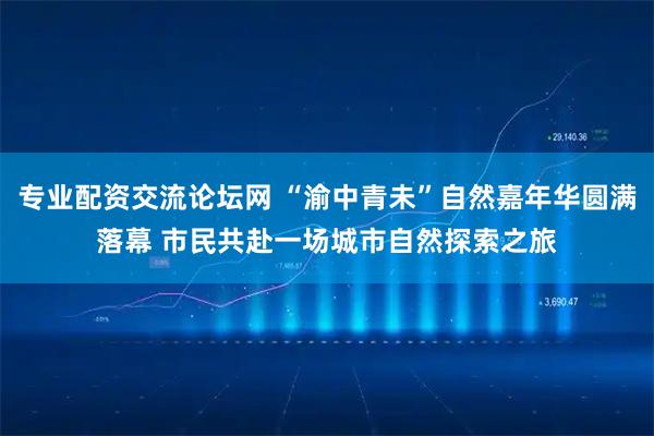 专业配资交流论坛网 “渝中青未”自然嘉年华圆满落幕 市民共赴一场城市自然探索之旅