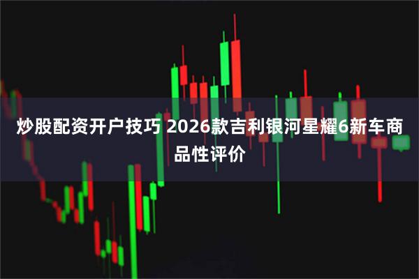 炒股配资开户技巧 2026款吉利银河星耀6新车商品性评价