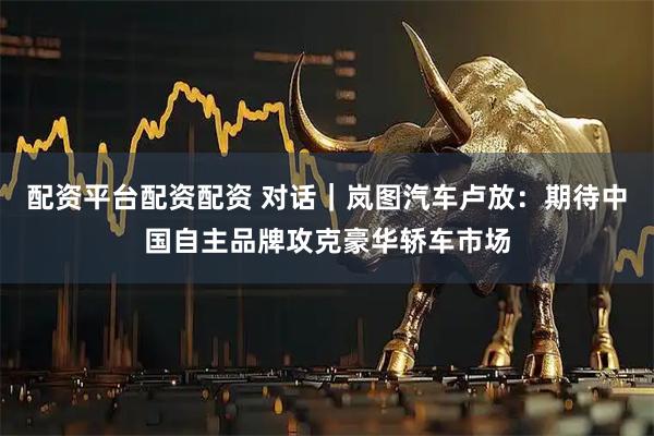 配资平台配资配资 对话｜岚图汽车卢放：期待中国自主品牌攻克豪华轿车市场