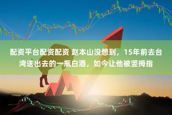 配资平台配资配资 赵本山没想到，15年前去台湾送出去的一瓶白酒，如今让他被竖拇指