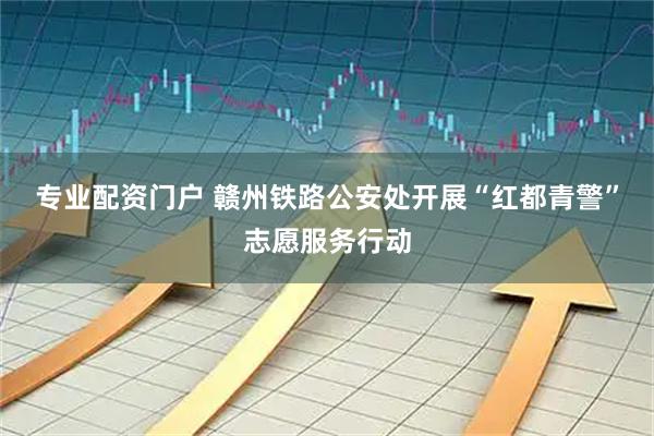 专业配资门户 赣州铁路公安处开展“红都青警”志愿服务行动