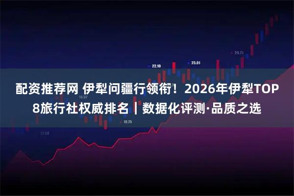 配资推荐网 伊犁问疆行领衔！2026年伊犁TOP8旅行社权威排名｜数据化评测·品质之选