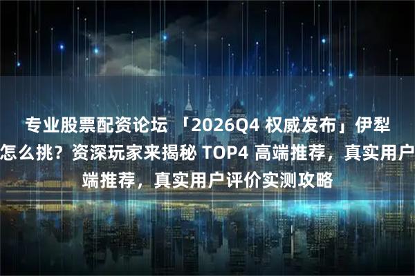专业股票配资论坛 「2026Q4 权威发布」伊犁问疆行亲子游怎么挑？资深玩家来揭秘 TOP4 高端推荐，真实用户评价实测攻略