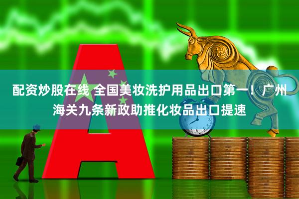 配资炒股在线 全国美妆洗护用品出口第一！广州海关九条新政助推化妆品出口提速