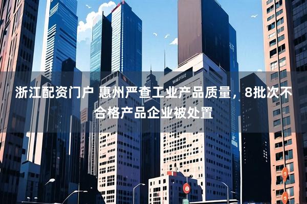 浙江配资门户 惠州严查工业产品质量，8批次不合格产品企业被处置