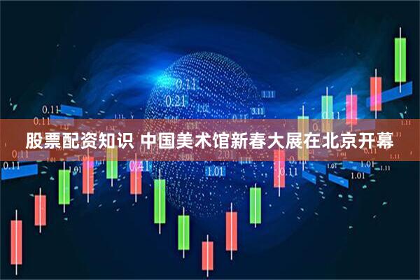 股票配资知识 中国美术馆新春大展在北京开幕