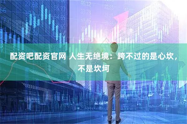 配资吧配资官网 人生无绝境：跨不过的是心坎，不是坎坷