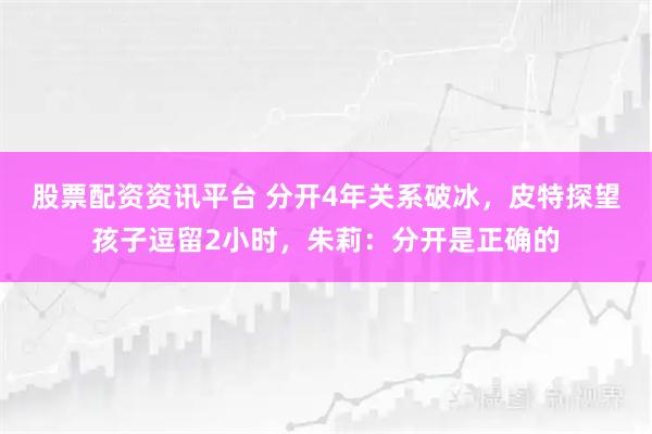 股票配资资讯平台 分开4年关系破冰，皮特探望孩子逗留2小时，朱莉：分开是正确的