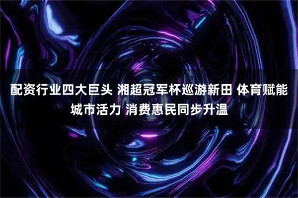 配资行业四大巨头 湘超冠军杯巡游新田 体育赋能城市活力 消费惠民同步升温