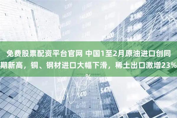 免费股票配资平台官网 中国1至2月原油进口创同期新高，铜、钢材进口大幅下滑，稀土出口激增23%