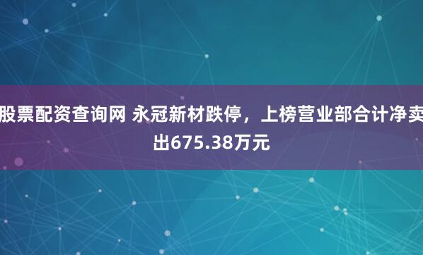 股票配资查询网 永冠新材跌停，上榜营业部合计净卖出675.38万元